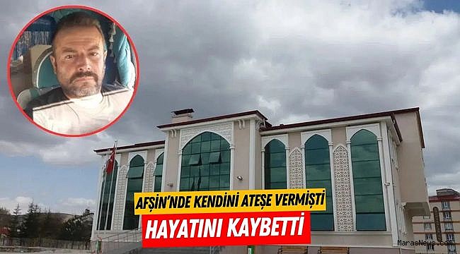 Afşin’nde kendini ateşe vermişti hayatını kaybetti